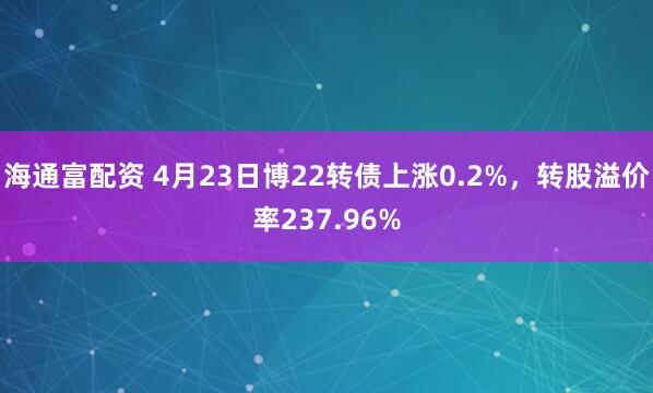 海通富配资 4月23日博22转债上涨0.2%，转股溢价率237.96%