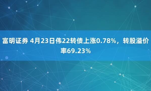 富明证券 4月23日伟22转债上涨0.78%，转股溢价率69.23%