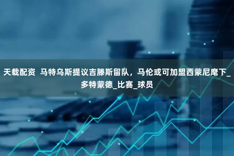 天载配资  马特乌斯提议吉滕斯留队，马伦或可加盟西蒙尼麾下_多特蒙德_比赛_球员