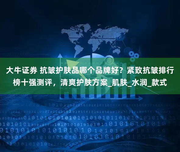 大牛证券 抗皱护肤品哪个品牌好？紧致抗皱排行榜十强测评，清爽护肤方案_肌肤_水润_款式
