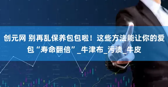 创元网 别再乱保养包包啦！这些方法能让你的爱包“寿命翻倍”_牛津布_污渍_牛皮