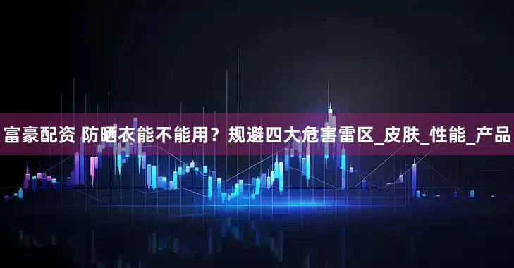富豪配资 防晒衣能不能用？规避四大危害雷区_皮肤_性能_产品