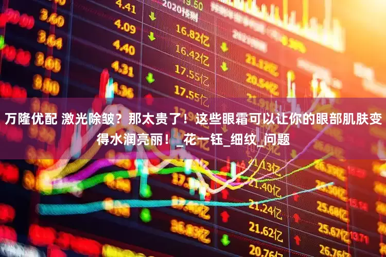万隆优配 激光除皱？那太贵了！这些眼霜可以让你的眼部肌肤变得水润亮丽！_花一钰_细纹_问题