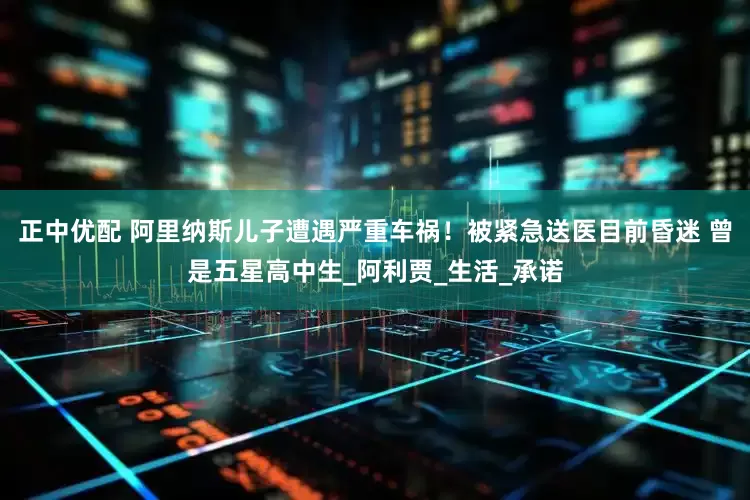 正中优配 阿里纳斯儿子遭遇严重车祸！被紧急送医目前昏迷 曾是五星高中生_阿利贾_生活_承诺