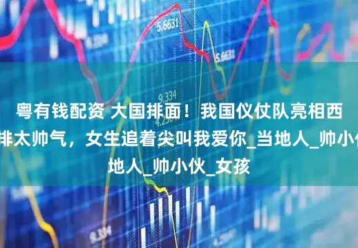 粤有钱配资 大国排面！我国仪仗队亮相西贡，彩排太帅气，女生追着尖叫我爱你_当地人_帅小伙_女孩