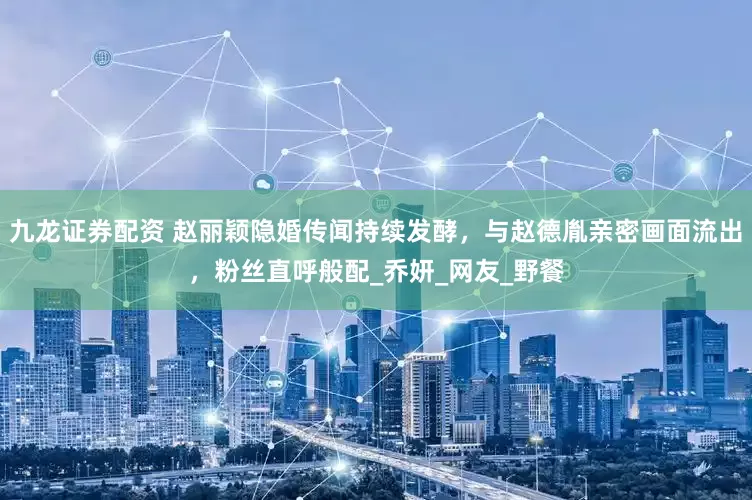 九龙证券配资 赵丽颖隐婚传闻持续发酵，与赵德胤亲密画面流出，粉丝直呼般配_乔妍_网友_野餐