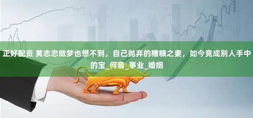 正好配资 黄志忠做梦也想不到，自己抛弃的糟糠之妻，如今竟成别人手中的宝_何音_事业_婚姻