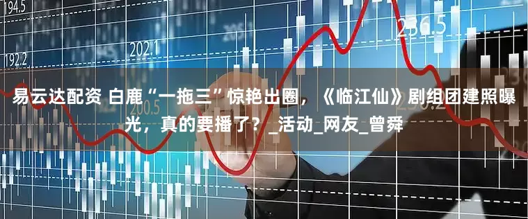 易云达配资 白鹿“一拖三”惊艳出圈，《临江仙》剧组团建照曝光，真的要播了？_活动_网友_曾舜