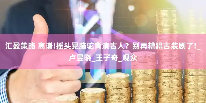 汇盈策略 离谱!摇头晃脑驼背演古人？别再糟蹋古装剧了!_卢昱晓_王子奇_观众