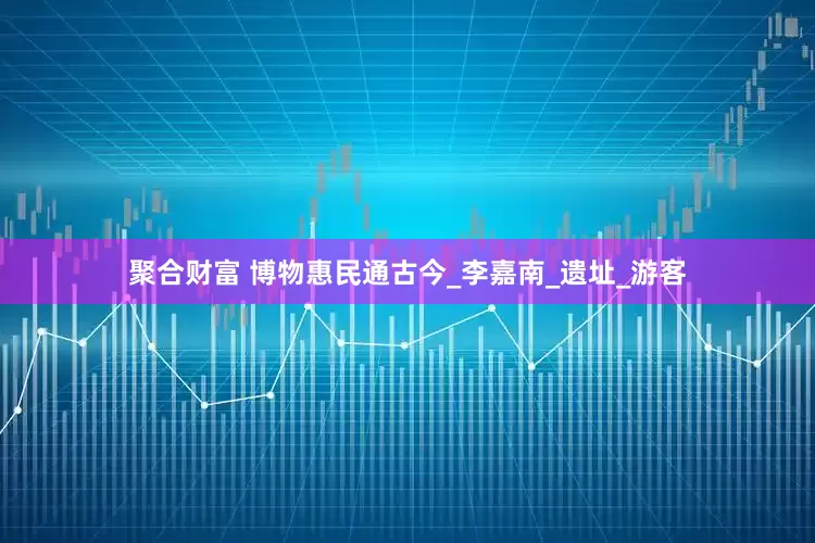 聚合财富 博物惠民通古今_李嘉南_遗址_游客