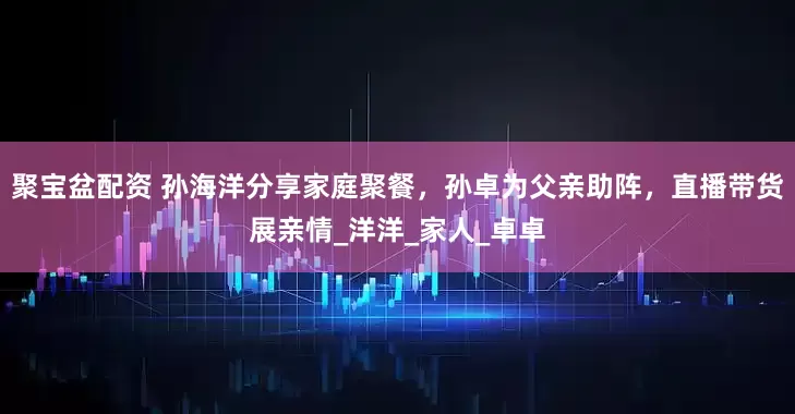 聚宝盆配资 孙海洋分享家庭聚餐，孙卓为父亲助阵，直播带货展亲情_洋洋_家人_卓卓
