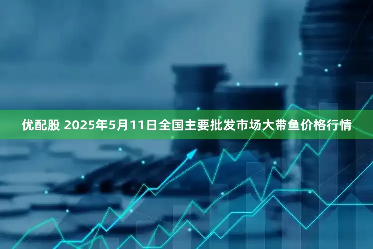 优配股 2025年5月11日全国主要批发市场大带鱼价格行情