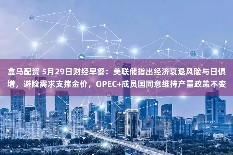 盒马配资 5月29日财经早餐：美联储指出经济衰退风险与日俱增，避险需求支撑金价，OPEC+成员国同意维持产量政策不变
