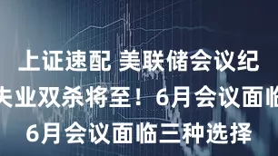 上证速配 美联储会议纪要：通胀失业双杀将至！6月会议面临三种选择