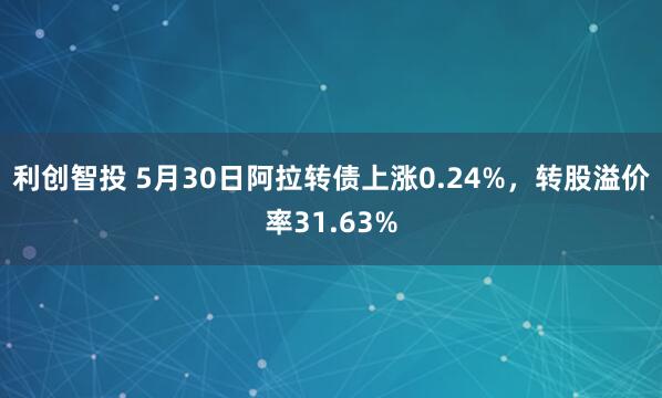 利创智投 5月30日阿拉转债上涨0.24%，转股溢价率31.63%
