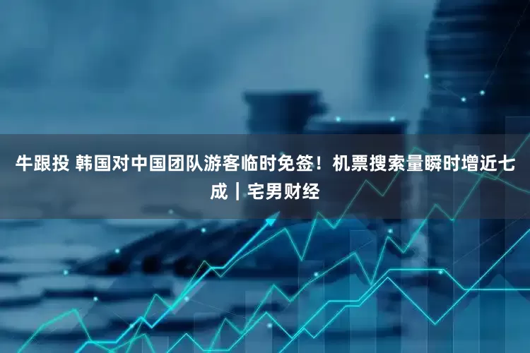 牛跟投 韩国对中国团队游客临时免签！机票搜索量瞬时增近七成｜宅男财经
