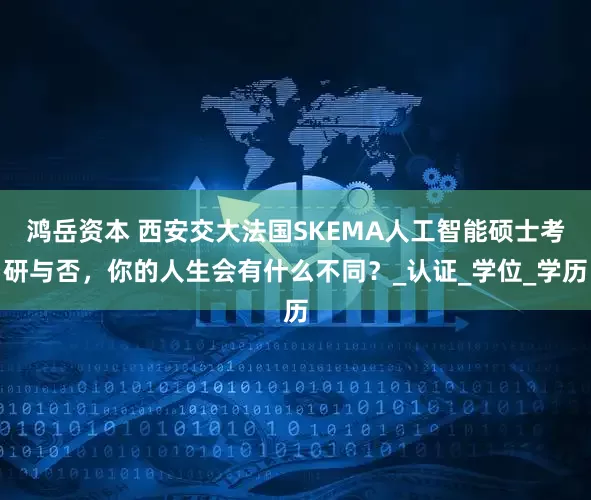 鸿岳资本 西安交大法国SKEMA人工智能硕士考研与否，你的人生会有什么不同？_认证_学位_学历