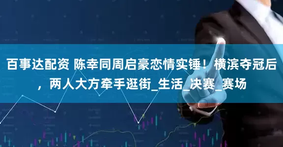 百事达配资 陈幸同周启豪恋情实锤！横滨夺冠后，两人大方牵手逛街_生活_决赛_赛场