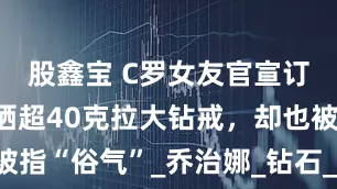 股鑫宝 C罗女友官宣订婚，躺床晒超40克拉大钻戒，却也被指“俗气”_乔治娜_钻石_劳伦·桑切斯