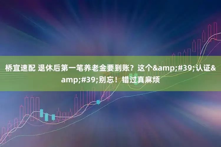 桥宜速配 退休后第一笔养老金要到账？这个&#39;认证&#39;别忘！错过真麻烦
