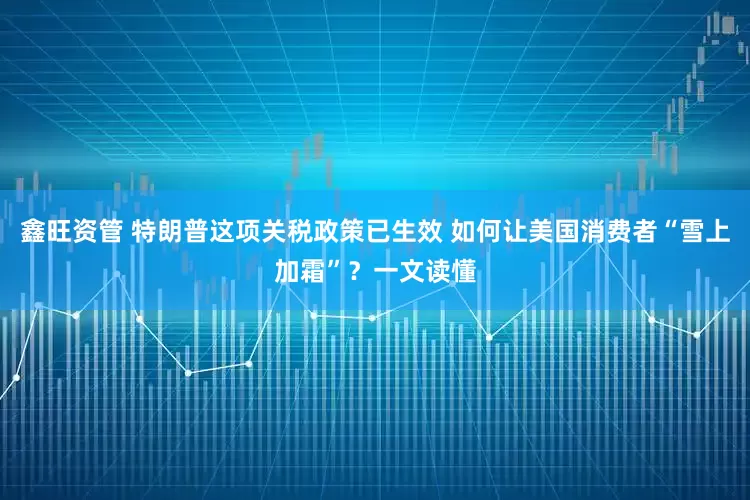 鑫旺资管 特朗普这项关税政策已生效 如何让美国消费者“雪上加霜”？一文读懂