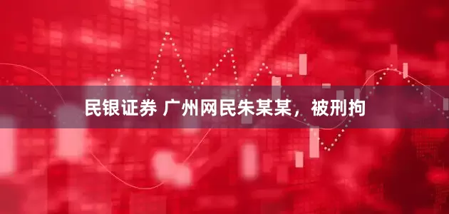 民银证券 广州网民朱某某，被刑拘