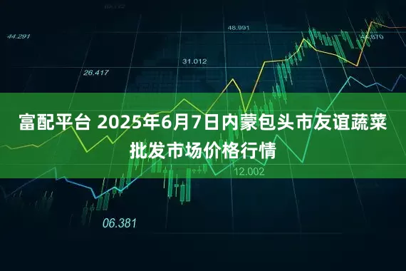富配平台 2025年6月7日内蒙包头市友谊蔬菜批发市场价格行情