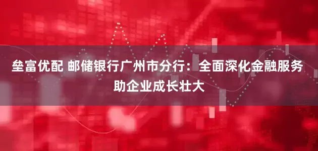 垒富优配 邮储银行广州市分行：全面深化金融服务 助企业成长壮大