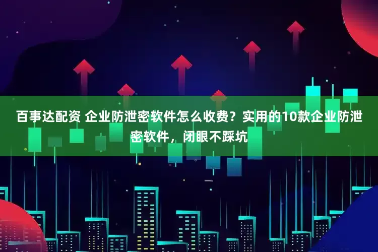 百事达配资 企业防泄密软件怎么收费？实用的10款企业防泄密软件，闭眼不踩坑