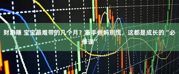 财惠赚 宝宝最难带的几个月？新手爸妈别慌，这都是成长的“必修课”