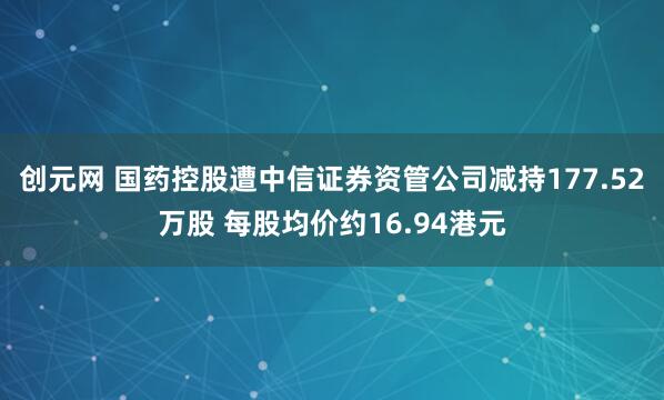 创元网 国药控股遭中信证券资管公司减持177.52万股 每股均价约16.94港元