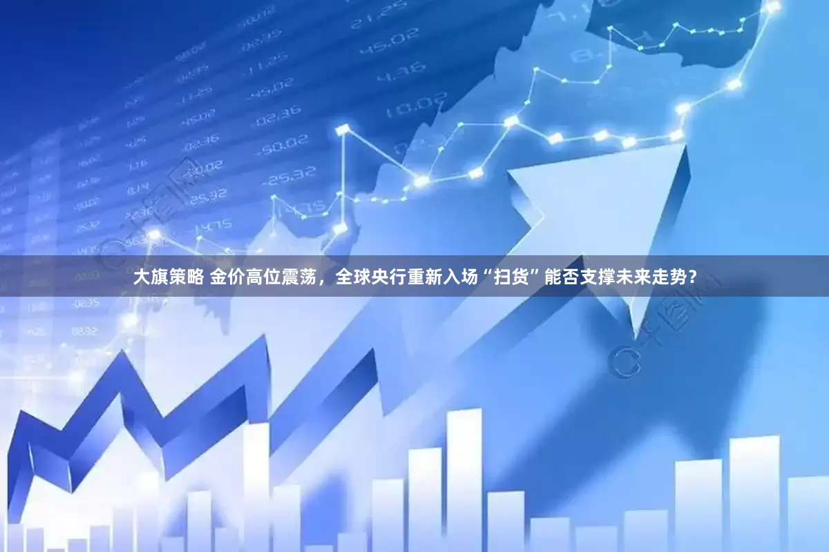 大旗策略 金价高位震荡，全球央行重新入场“扫货”能否支撑未来走势？