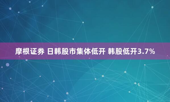 摩根证券 日韩股市集体低开 韩股低开3.7%